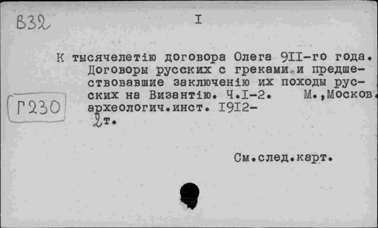 ﻿
I
К тысячелетию договора Олега 9И-го года. Договоры русских с греками.и предшествовавшие заключенію их походы русских на Византію. Ч.І-2. М.»Москов
Г* 230 а^хеологич.инст. 1912-
Ом. с лед. карт